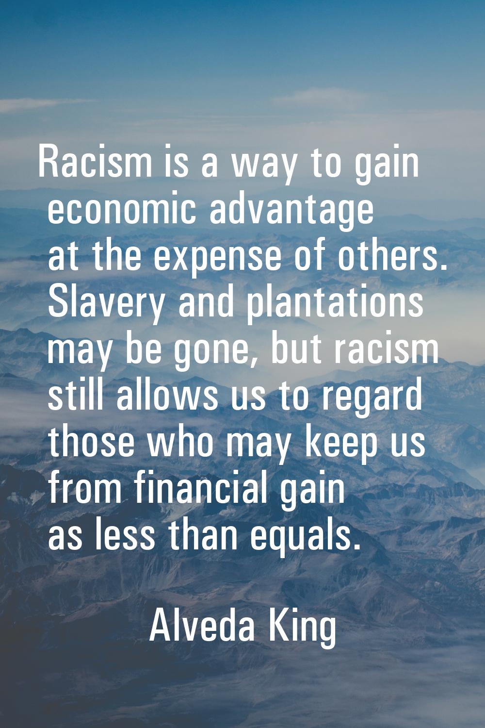 Racism is a way to gain economic advantage at the expense of others. Slavery and plantations may be