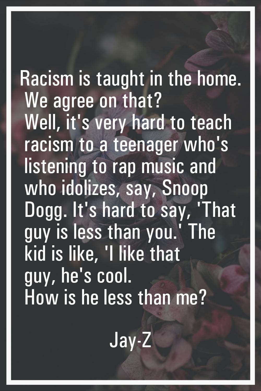 Racism is taught in the home. We agree on that? Well, it's very hard to teach racism to a teenager 