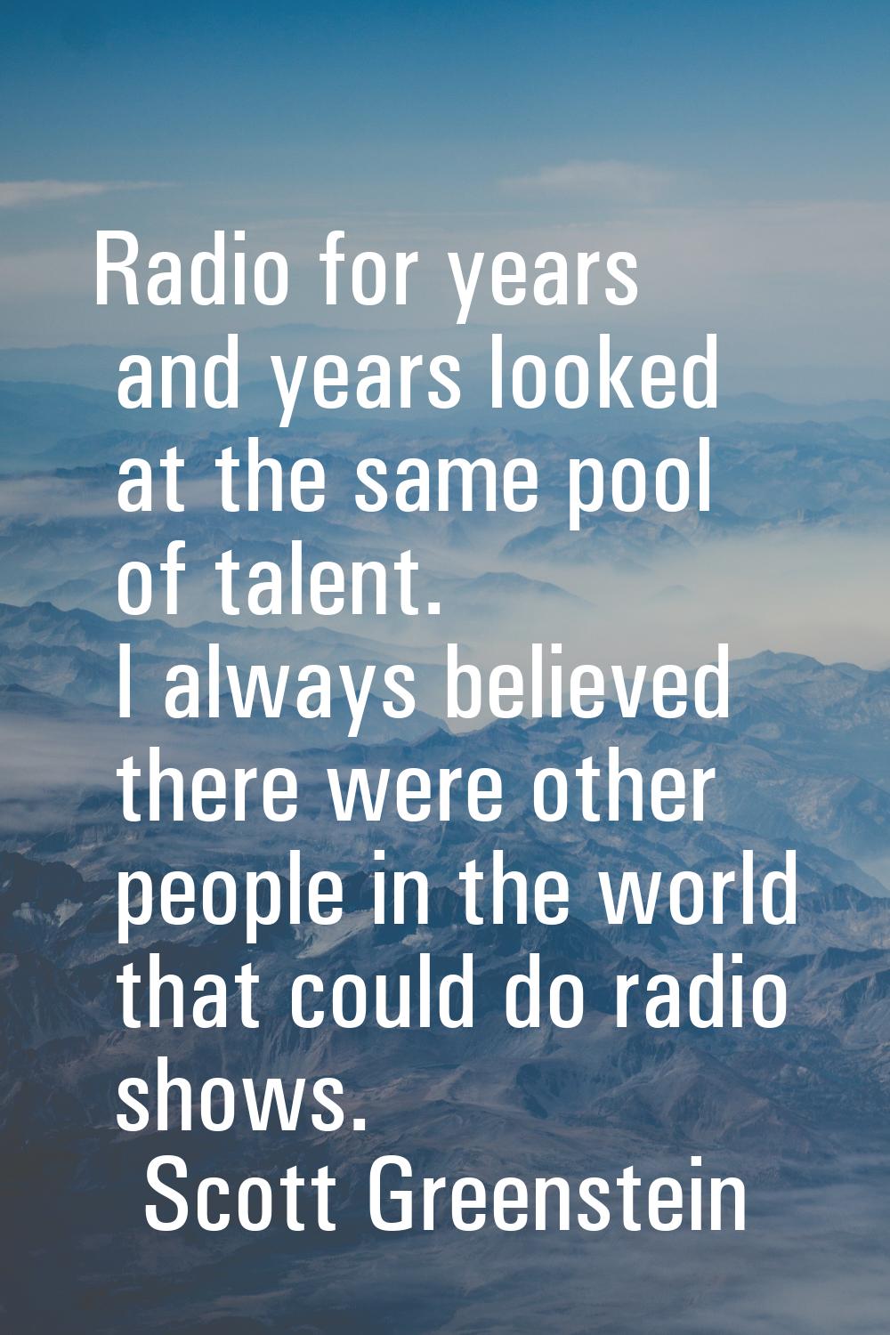Radio for years and years looked at the same pool of talent. I always believed there were other peo