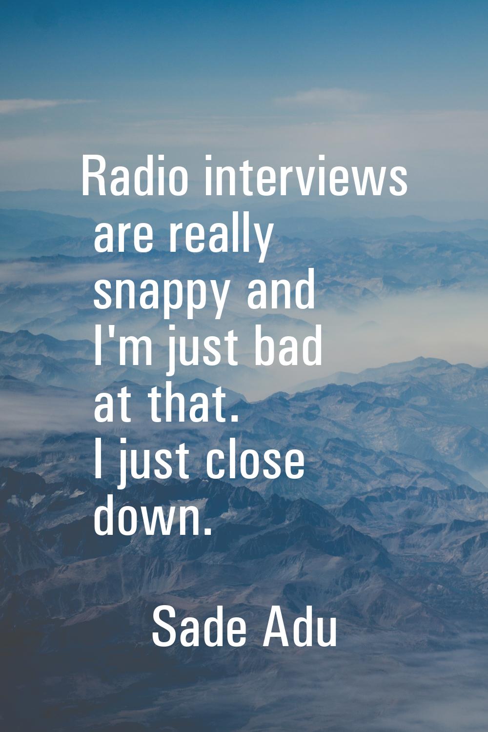 Radio interviews are really snappy and I'm just bad at that. I just close down.