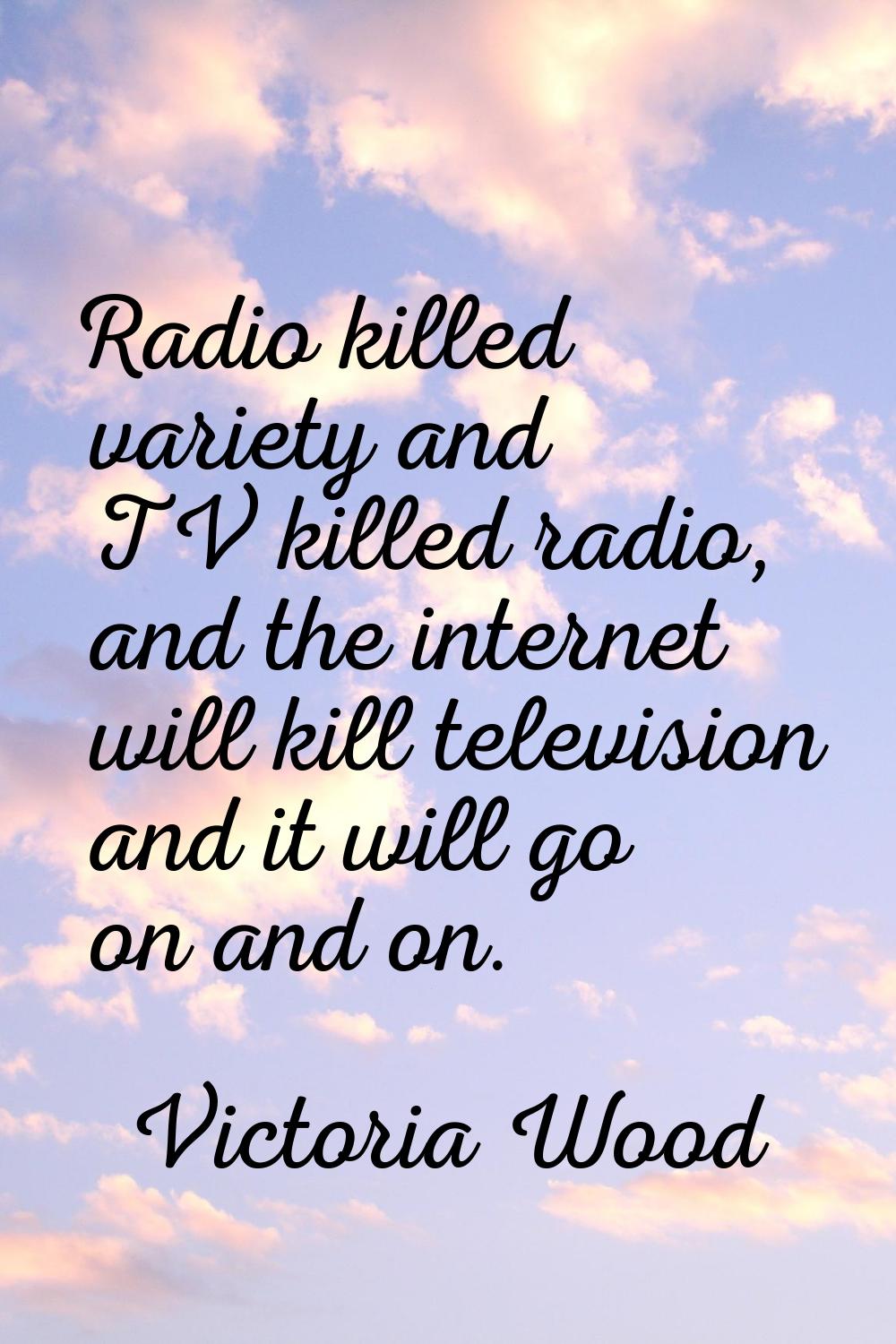 Radio killed variety and TV killed radio, and the internet will kill television and it will go on a
