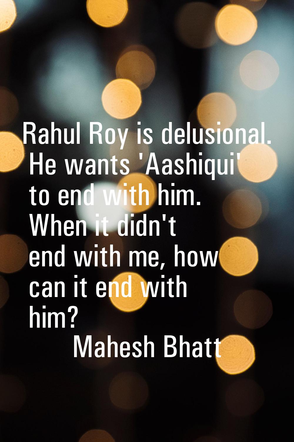 Rahul Roy is delusional. He wants 'Aashiqui' to end with him. When it didn't end with me, how can i