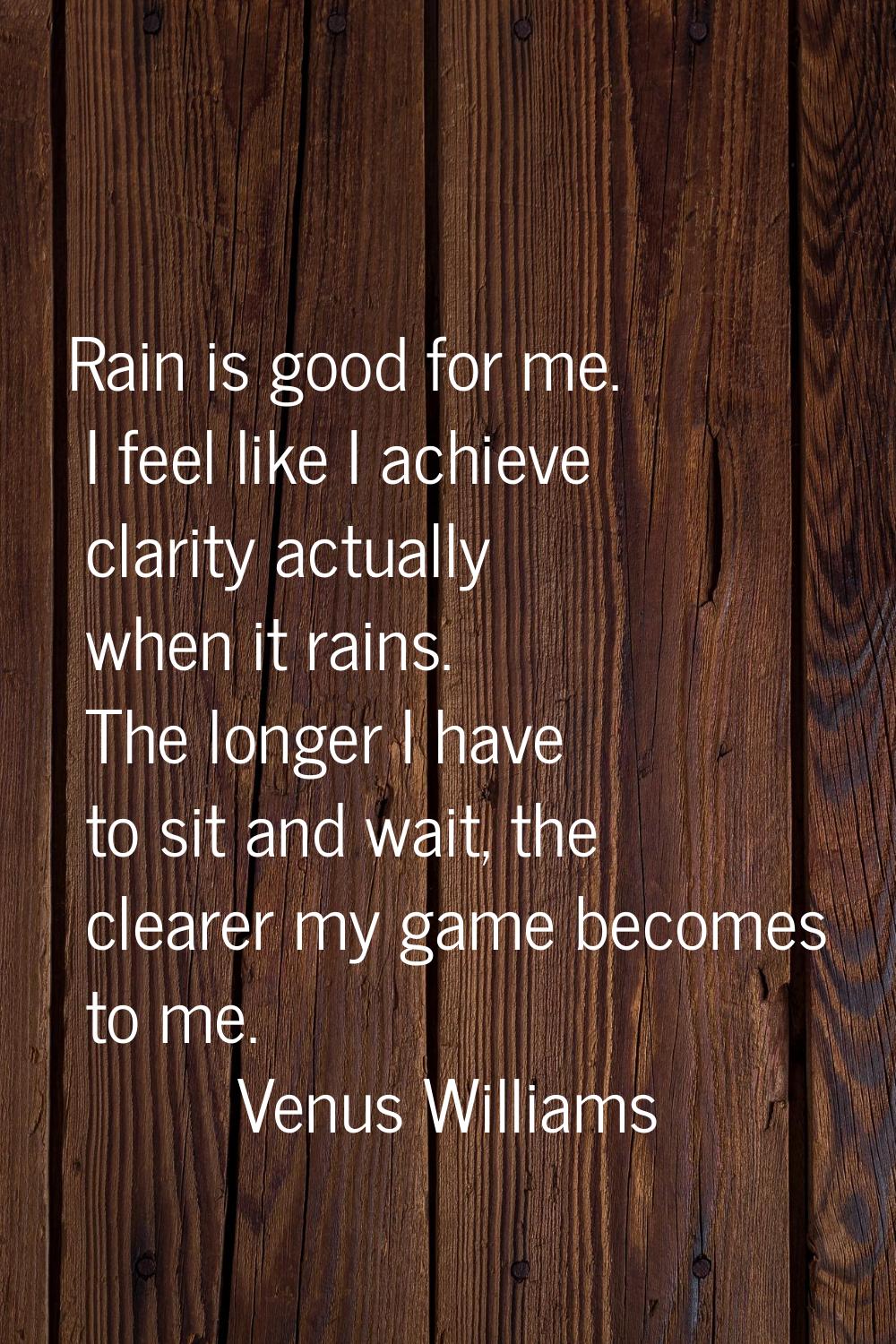 Rain is good for me. I feel like I achieve clarity actually when it rains. The longer I have to sit