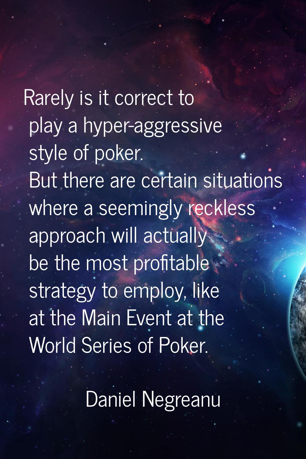Rarely is it correct to play a hyper-aggressive style of poker. But there are certain situations wh