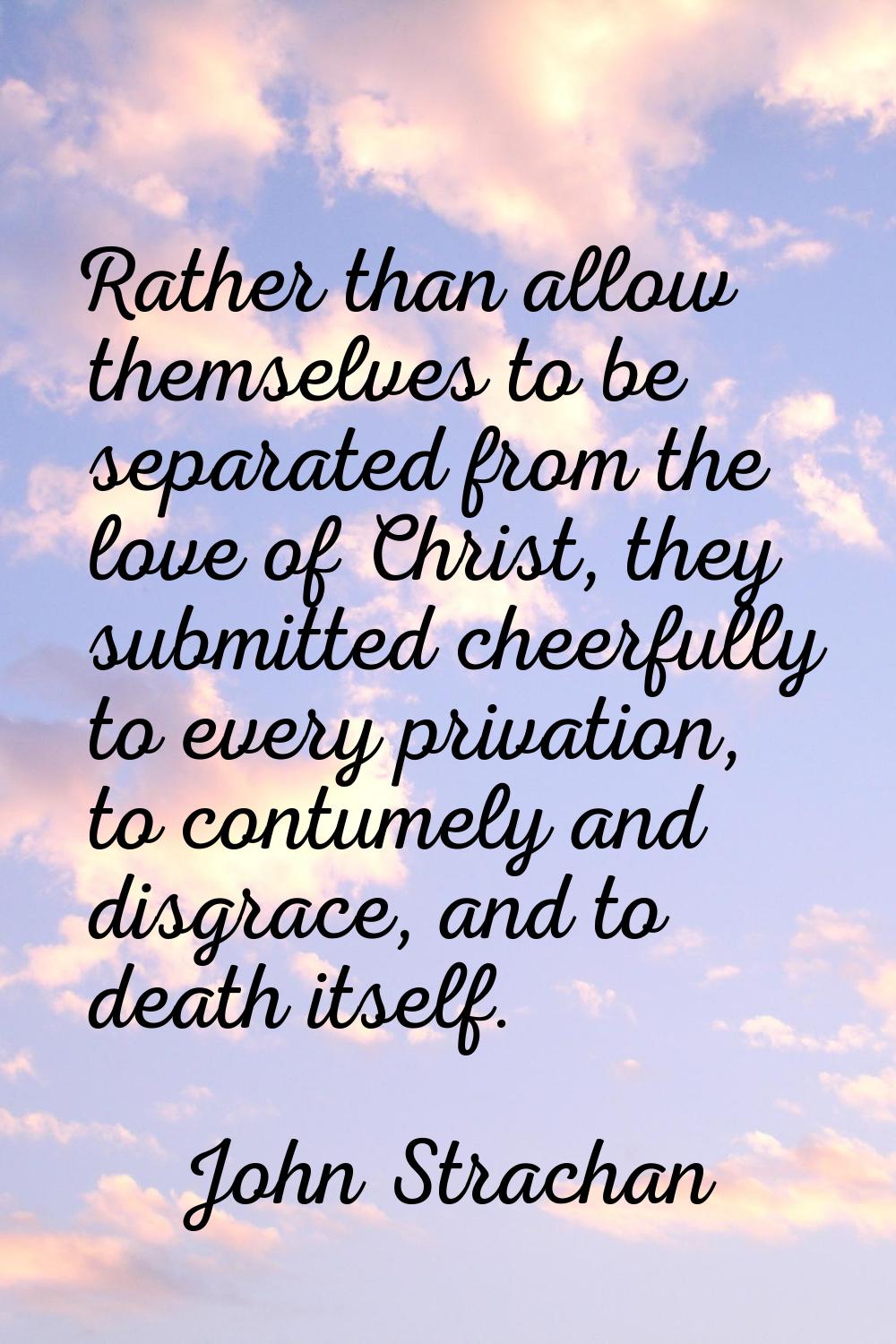 Rather than allow themselves to be separated from the love of Christ, they submitted cheerfully to 