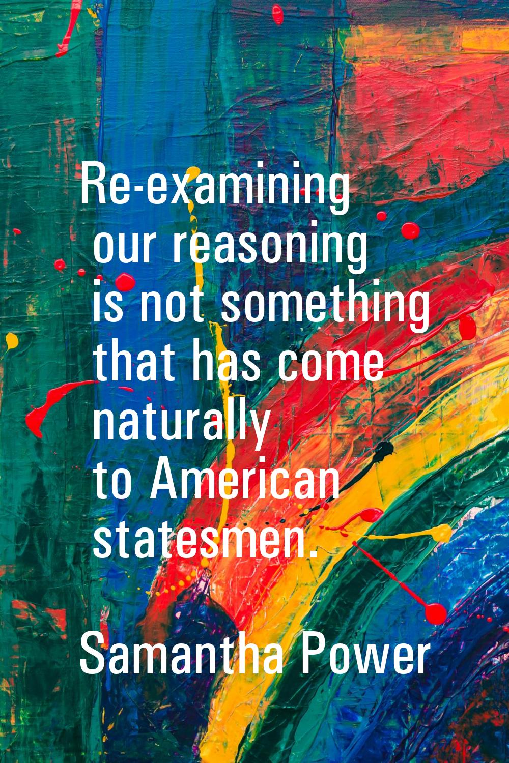 Re-examining our reasoning is not something that has come naturally to American statesmen.