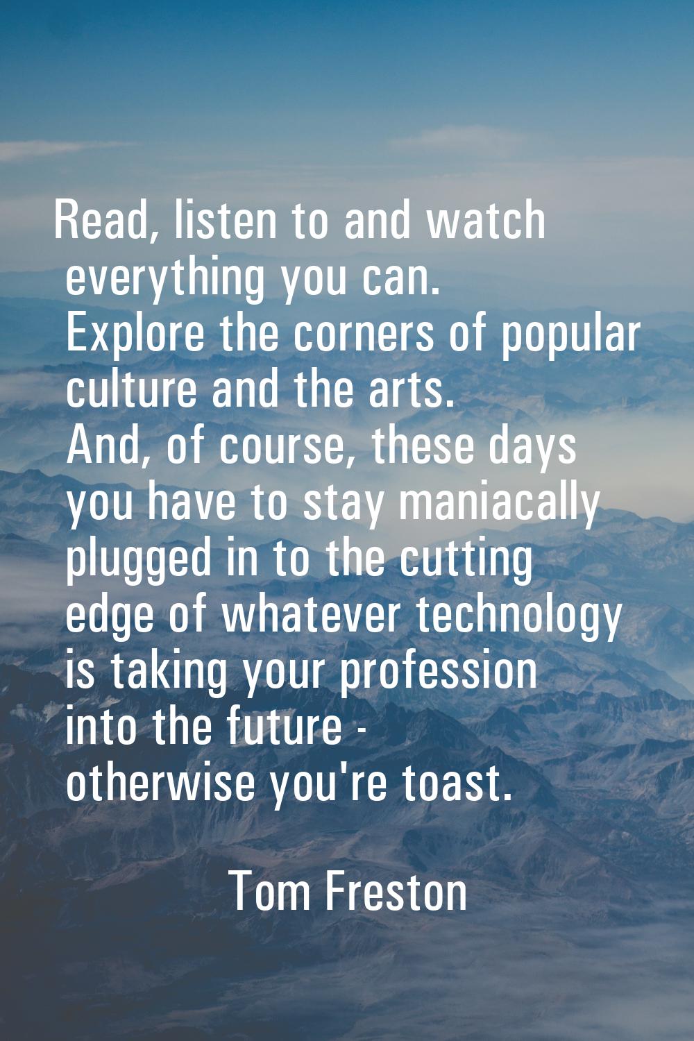 Read, listen to and watch everything you can. Explore the corners of popular culture and the arts. 