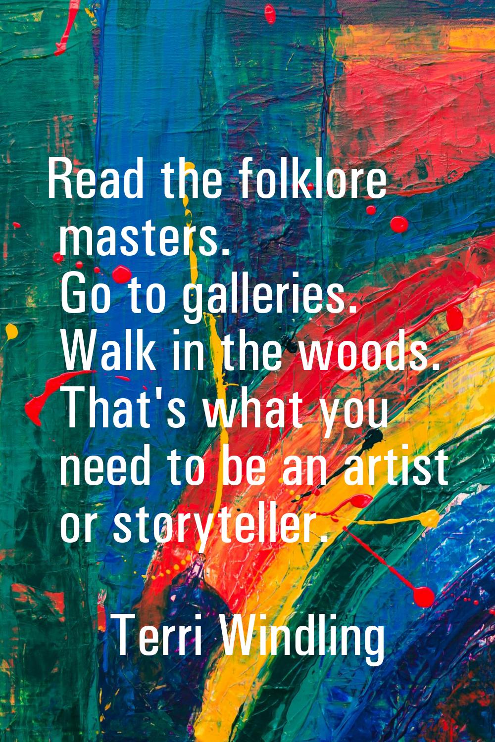Read the folklore masters. Go to galleries. Walk in the woods. That's what you need to be an artist