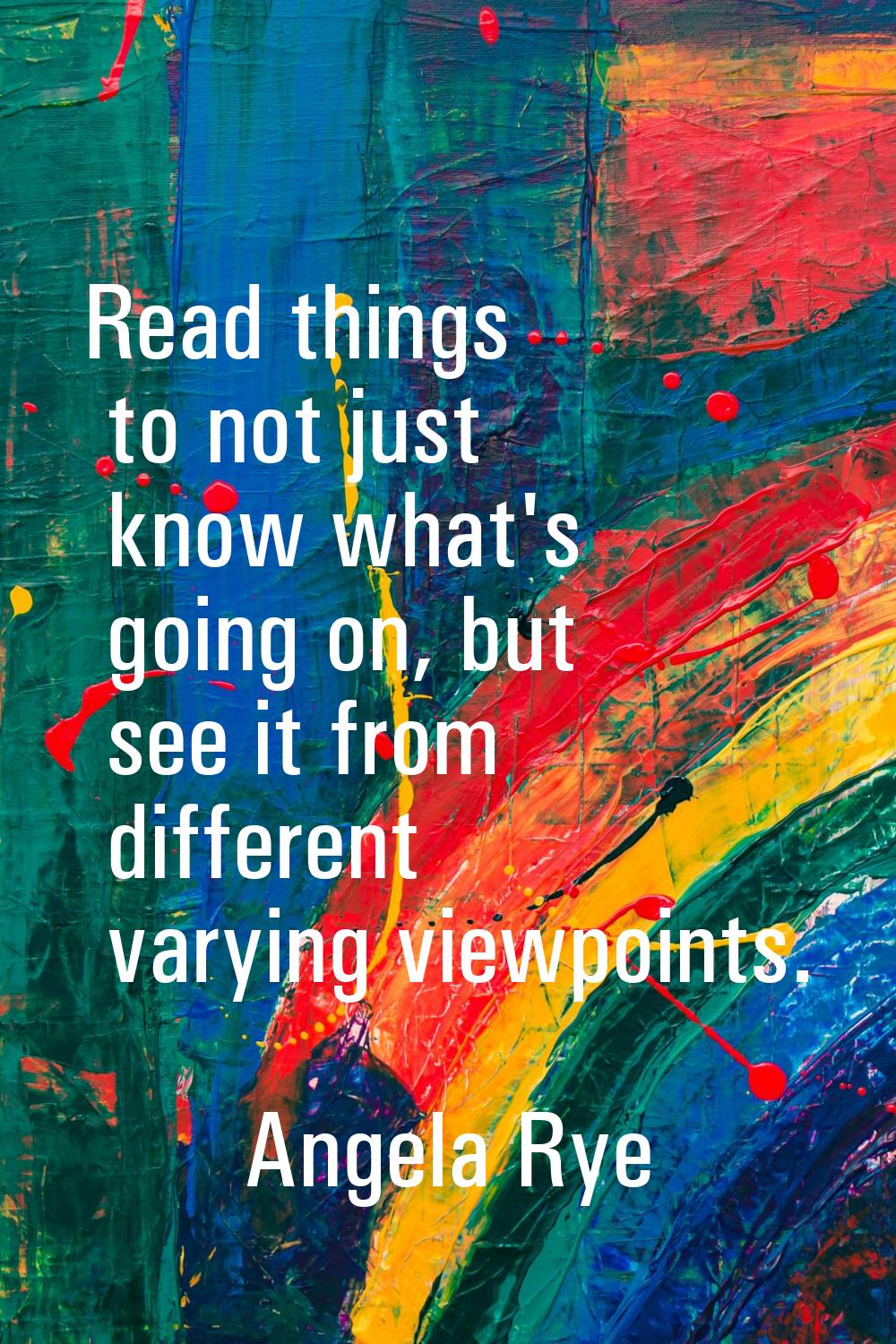 Read things to not just know what's going on, but see it from different varying viewpoints.