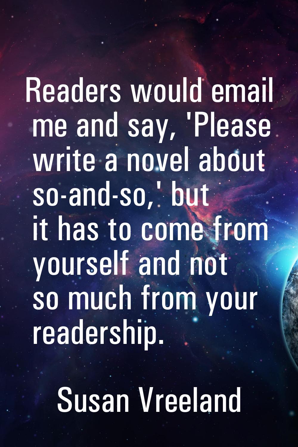 Readers would email me and say, 'Please write a novel about so-and-so,' but it has to come from you