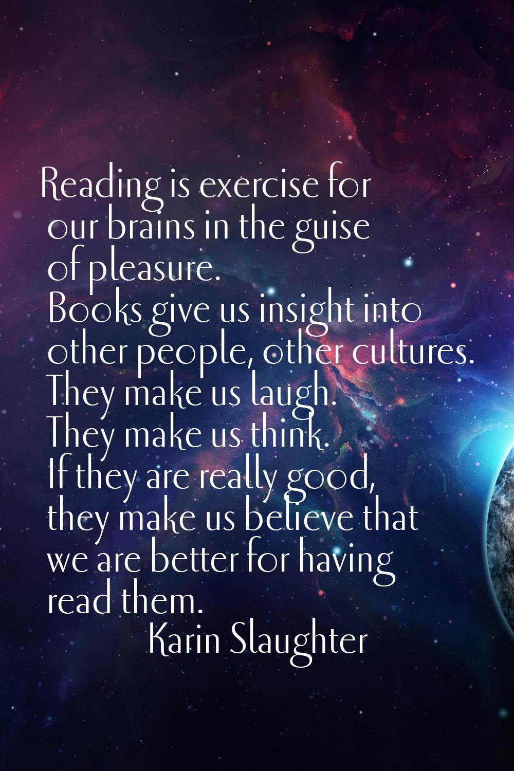 Reading is exercise for our brains in the guise of pleasure. Books give us insight into other peopl