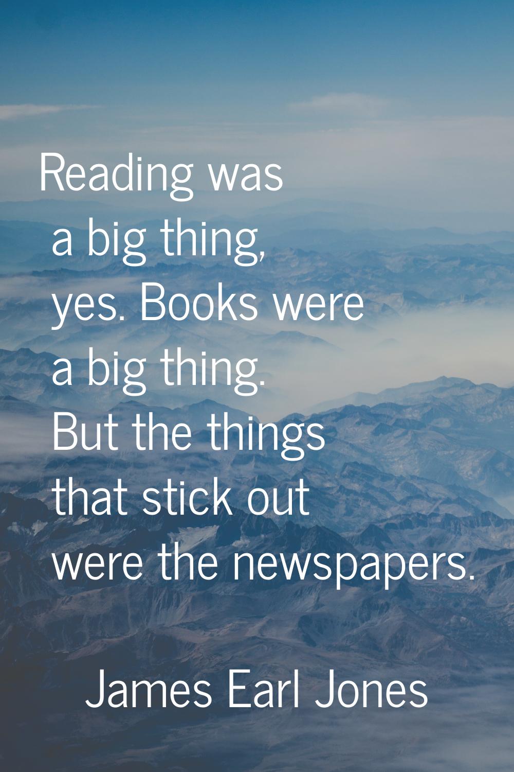 Reading was a big thing, yes. Books were a big thing. But the things that stick out were the newspa