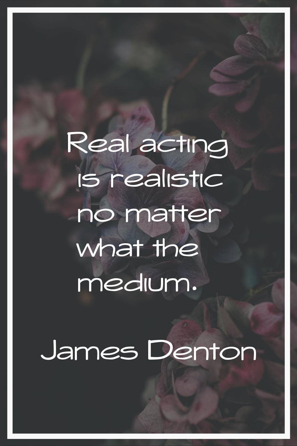 Real acting is realistic no matter what the medium.