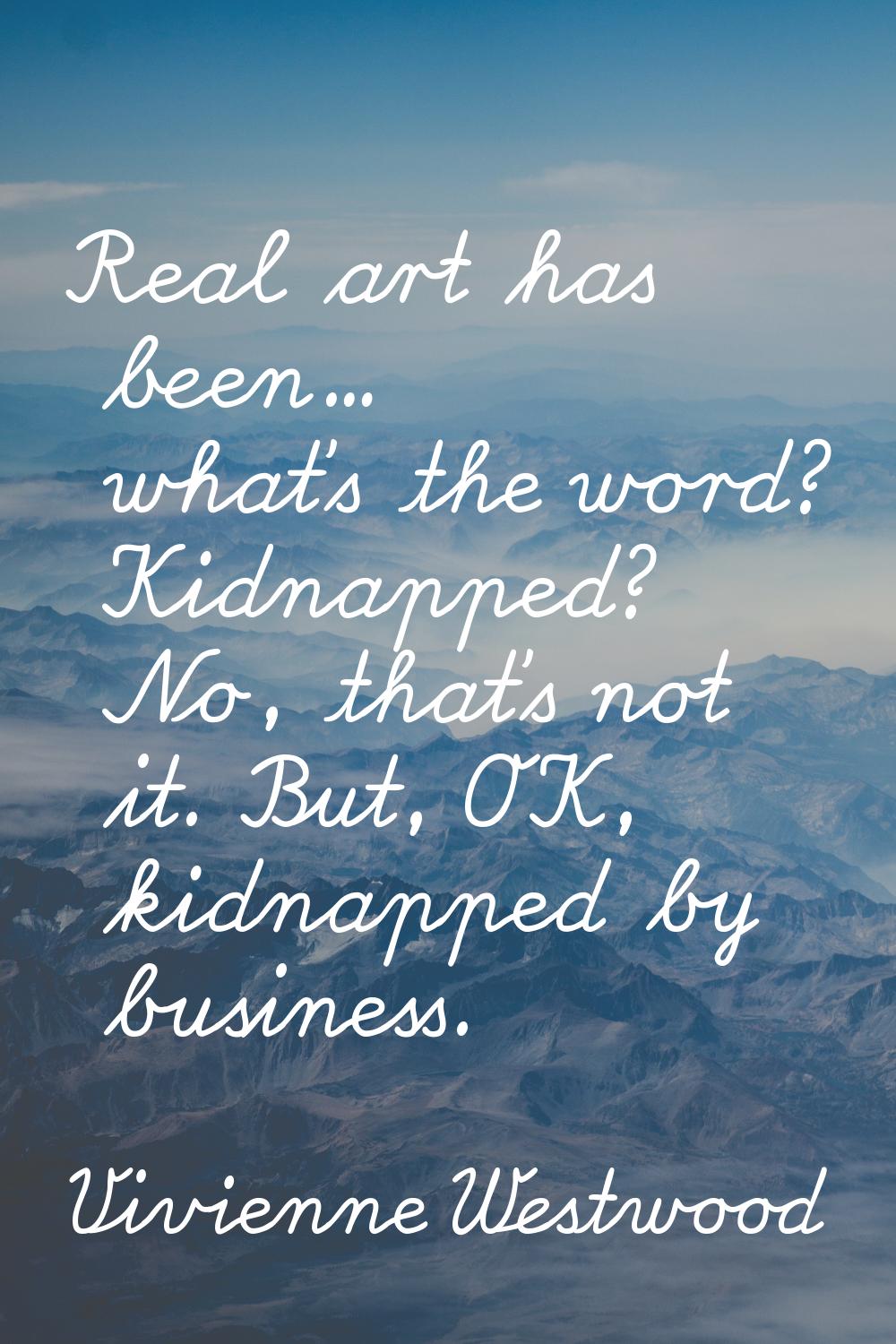 Real art has been... what's the word? Kidnapped? No, that's not it. But, OK, kidnapped by business.