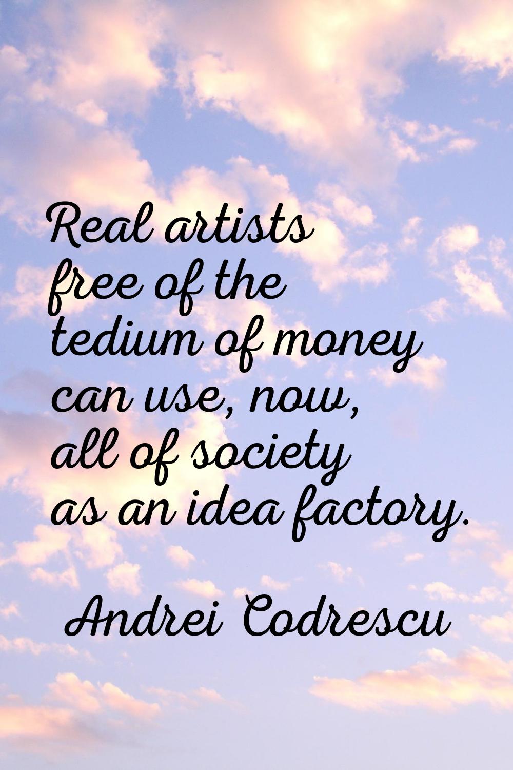 Real artists free of the tedium of money can use, now, all of society as an idea factory.