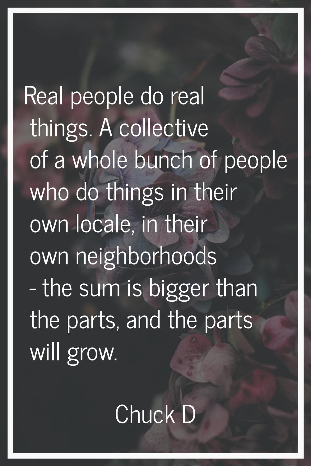 Real people do real things. A collective of a whole bunch of people who do things in their own loca