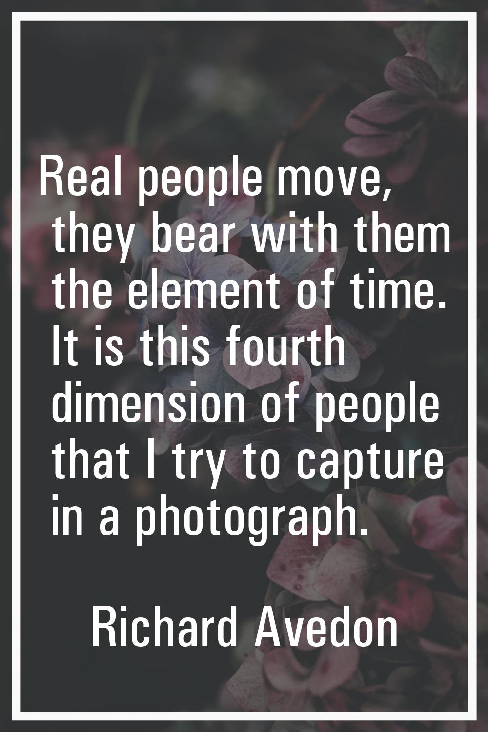 Real people move, they bear with them the element of time. It is this fourth dimension of people th