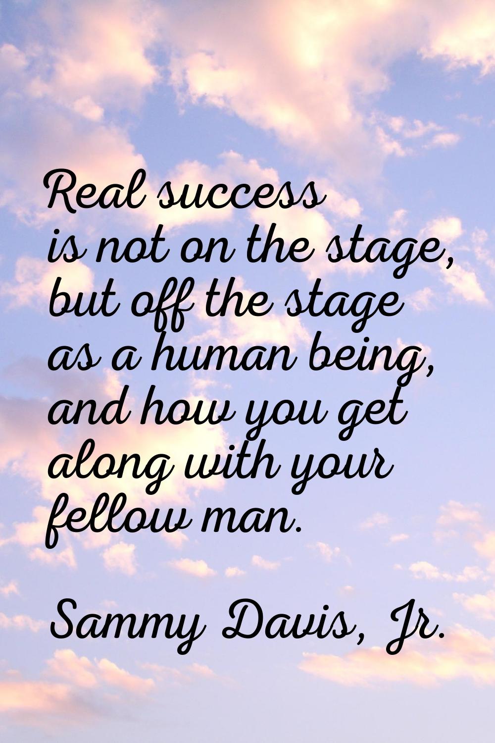 Real success is not on the stage, but off the stage as a human being, and how you get along with yo