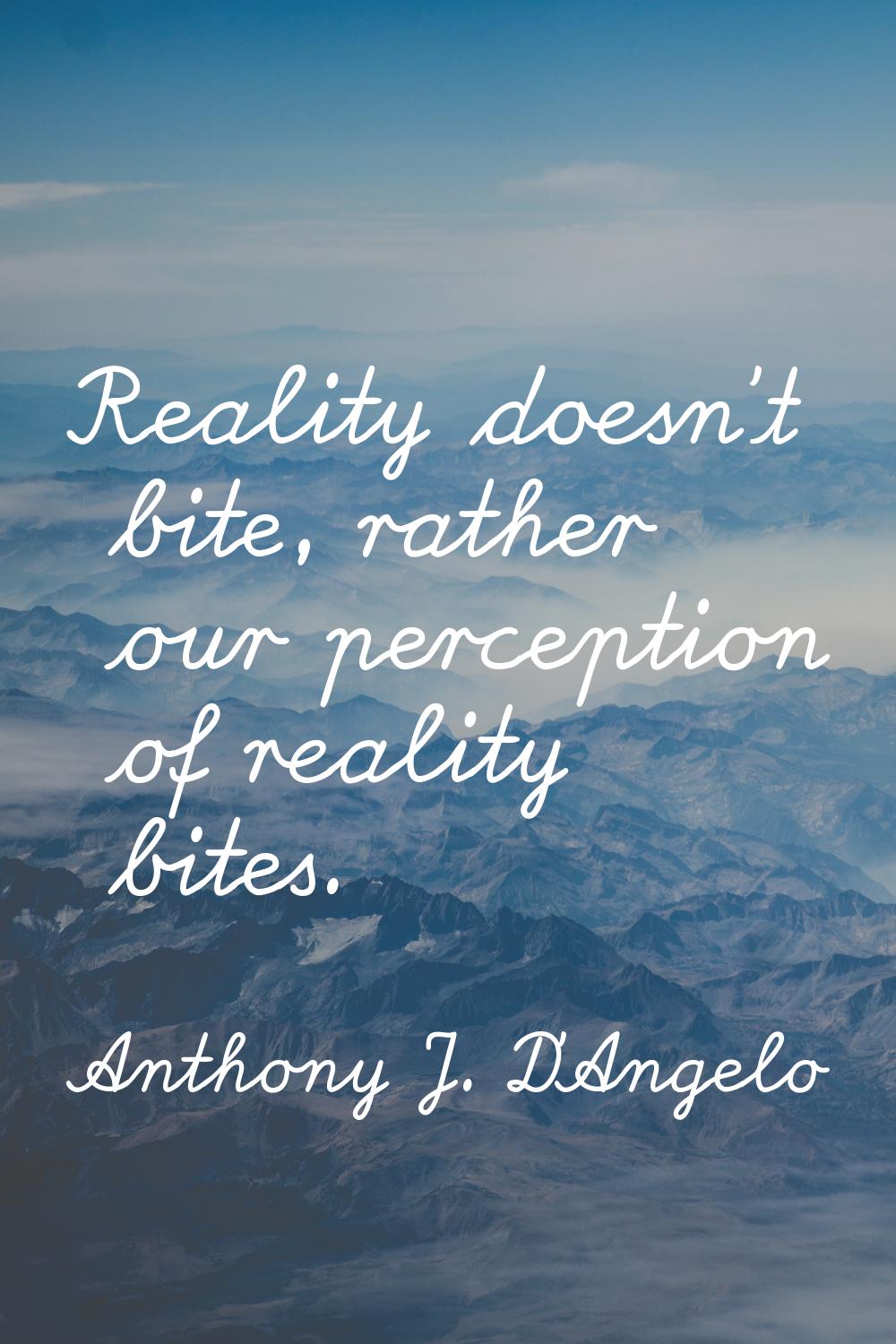 Reality doesn't bite, rather our perception of reality bites.