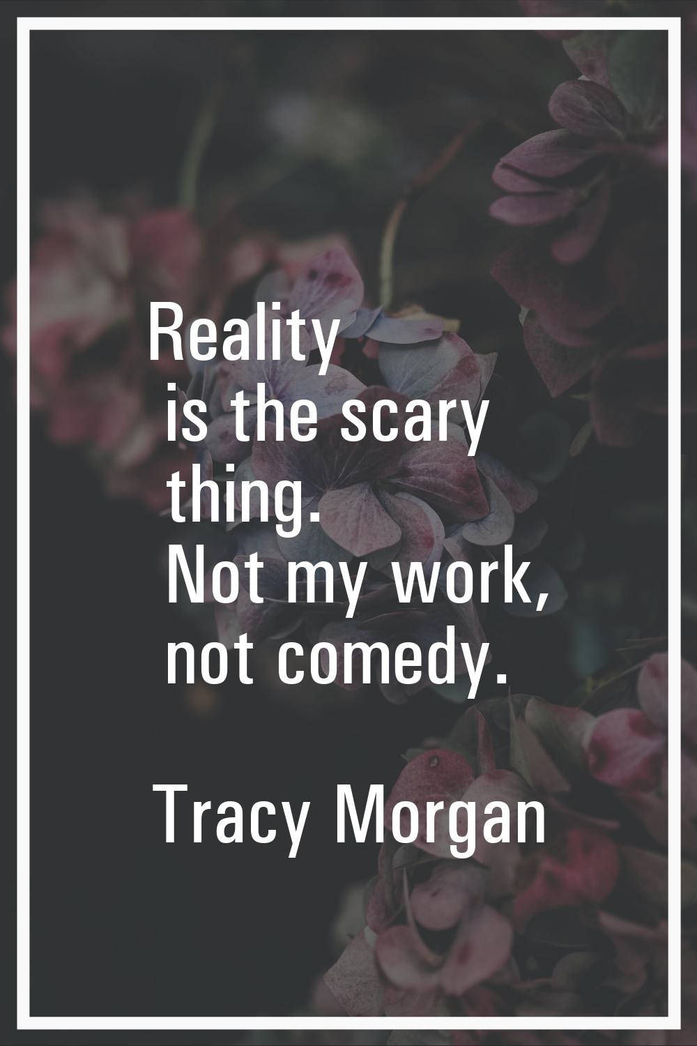 Reality is the scary thing. Not my work, not comedy.