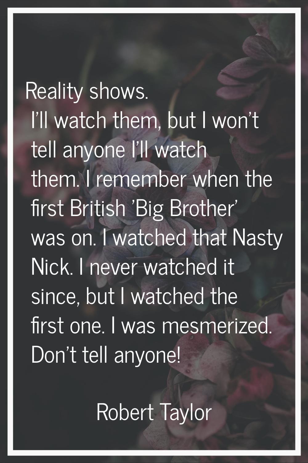 Reality shows. I'll watch them, but I won't tell anyone I'll watch them. I remember when the first 