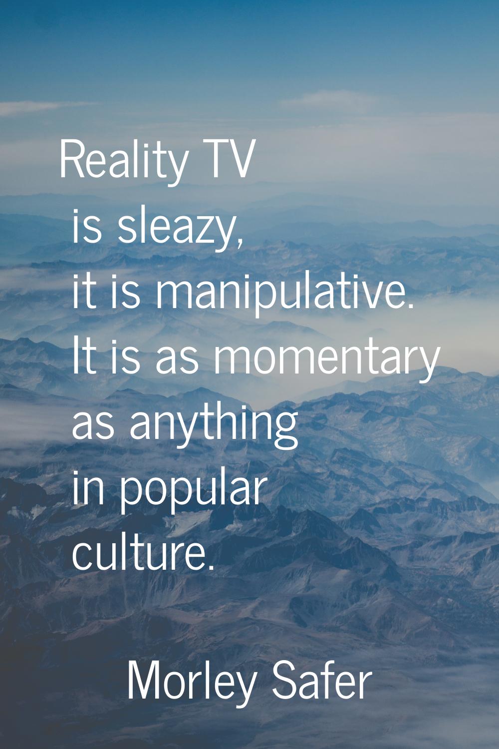 Reality TV is sleazy, it is manipulative. It is as momentary as anything in popular culture.