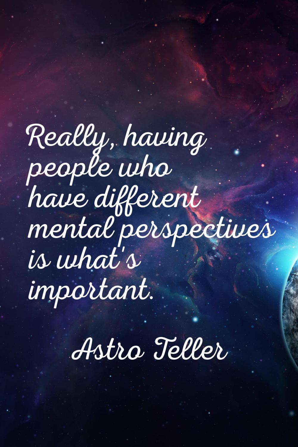 Really, having people who have different mental perspectives is what's important.