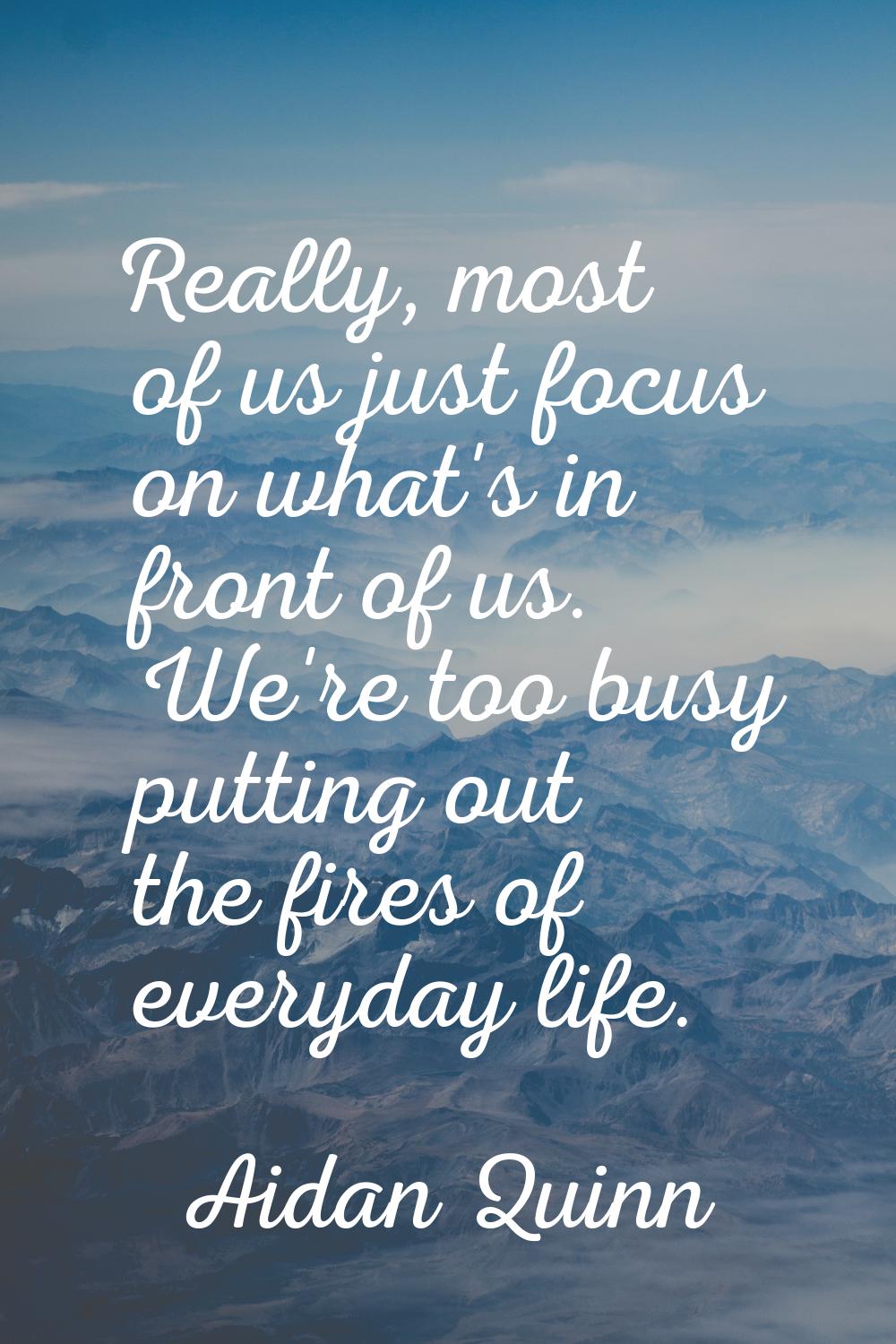 Really, most of us just focus on what's in front of us. We're too busy putting out the fires of eve