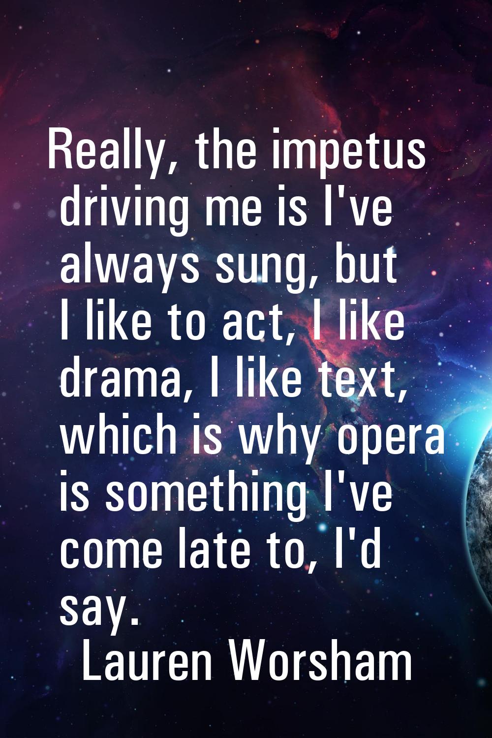 Really, the impetus driving me is I've always sung, but I like to act, I like drama, I like text, w