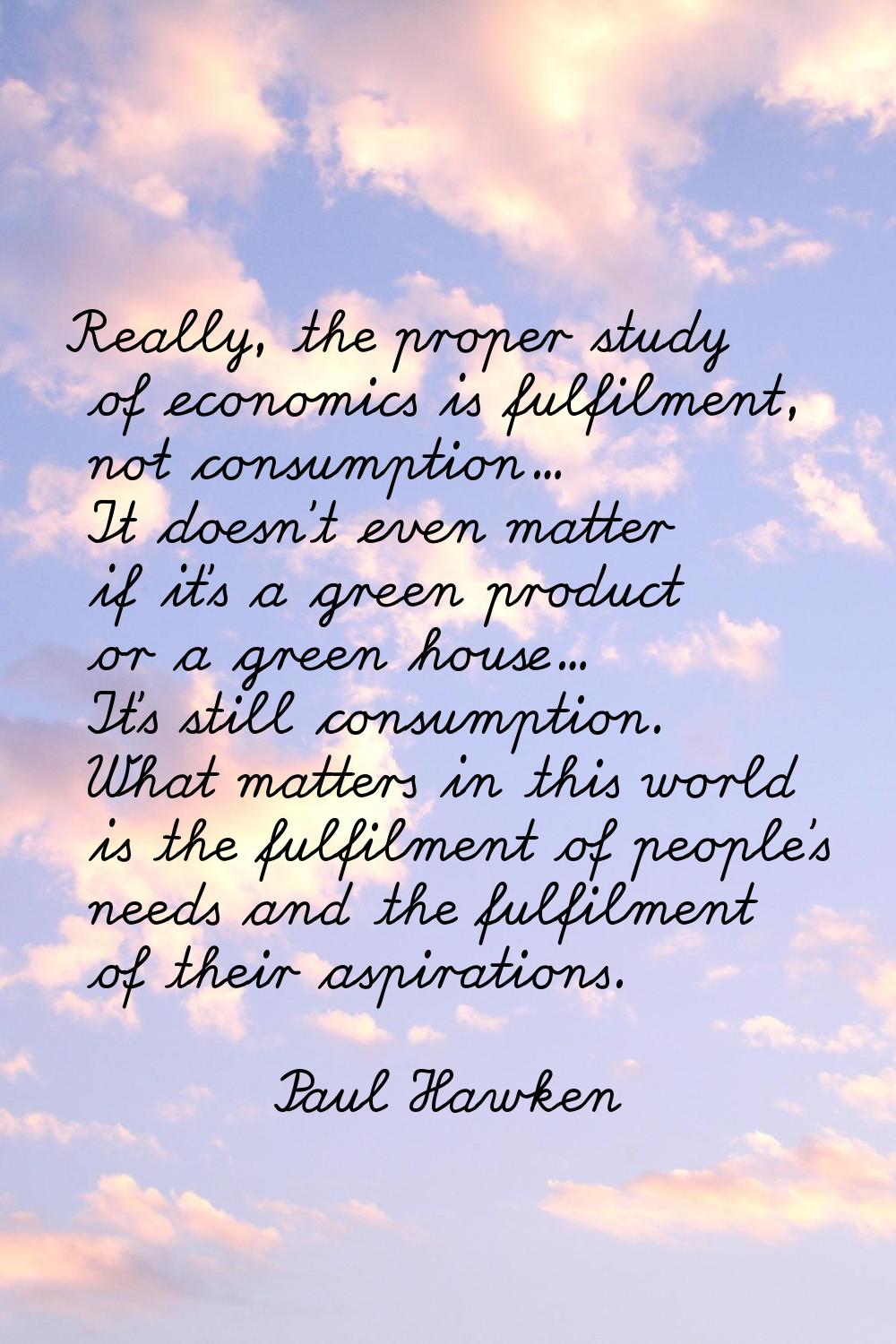 Really, the proper study of economics is fulfilment, not consumption... It doesn't even matter if i