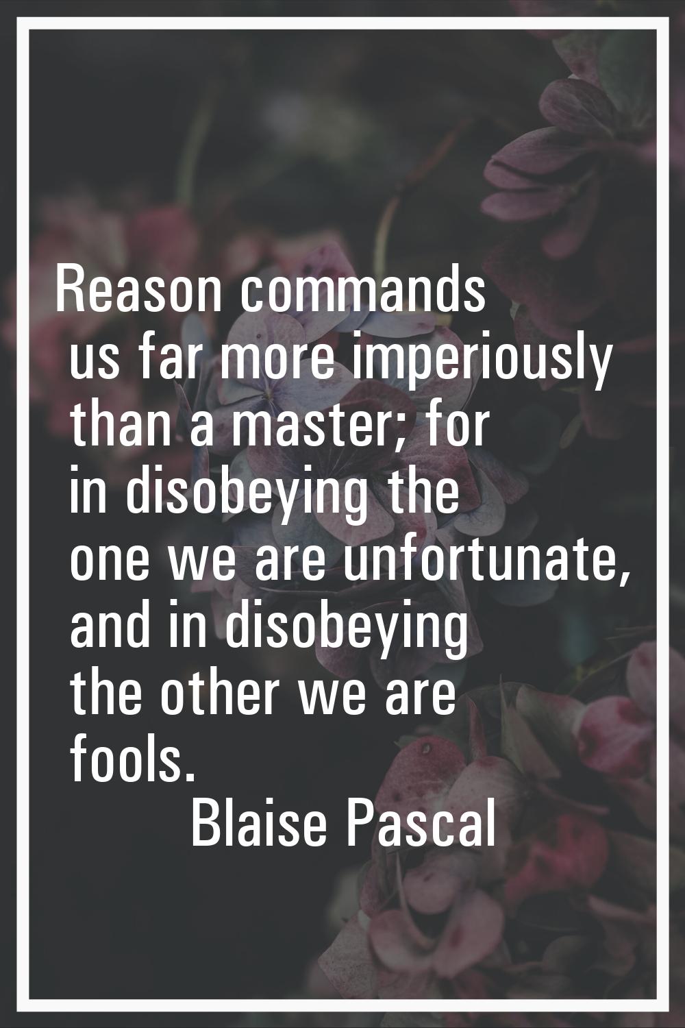 Reason commands us far more imperiously than a master; for in disobeying the one we are unfortunate