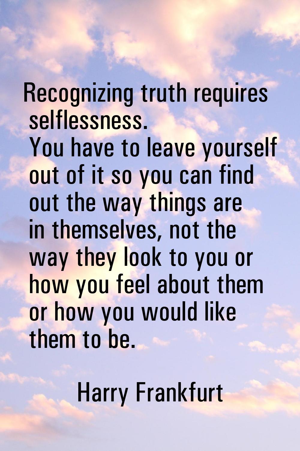Recognizing truth requires selflessness. You have to leave yourself out of it so you can find out t