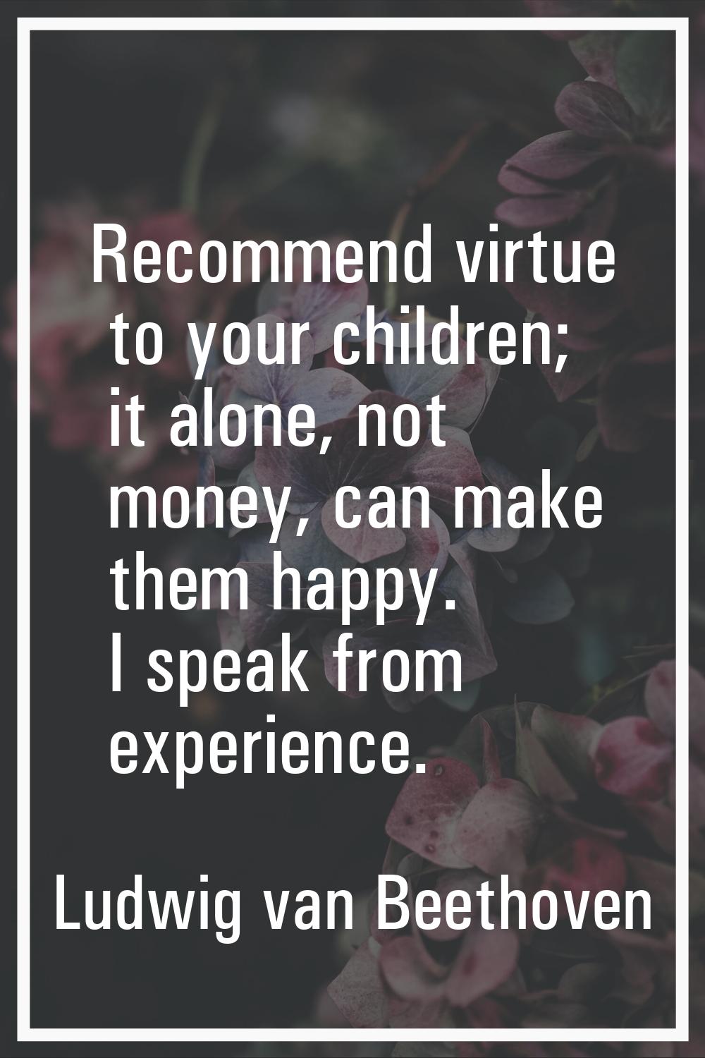 Recommend virtue to your children; it alone, not money, can make them happy. I speak from experienc