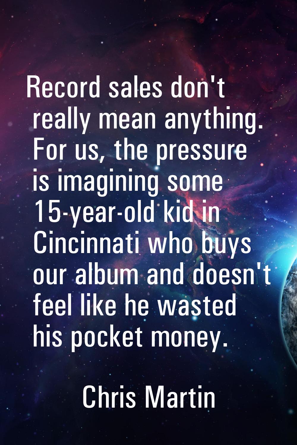 Record sales don't really mean anything. For us, the pressure is imagining some 15-year-old kid in 