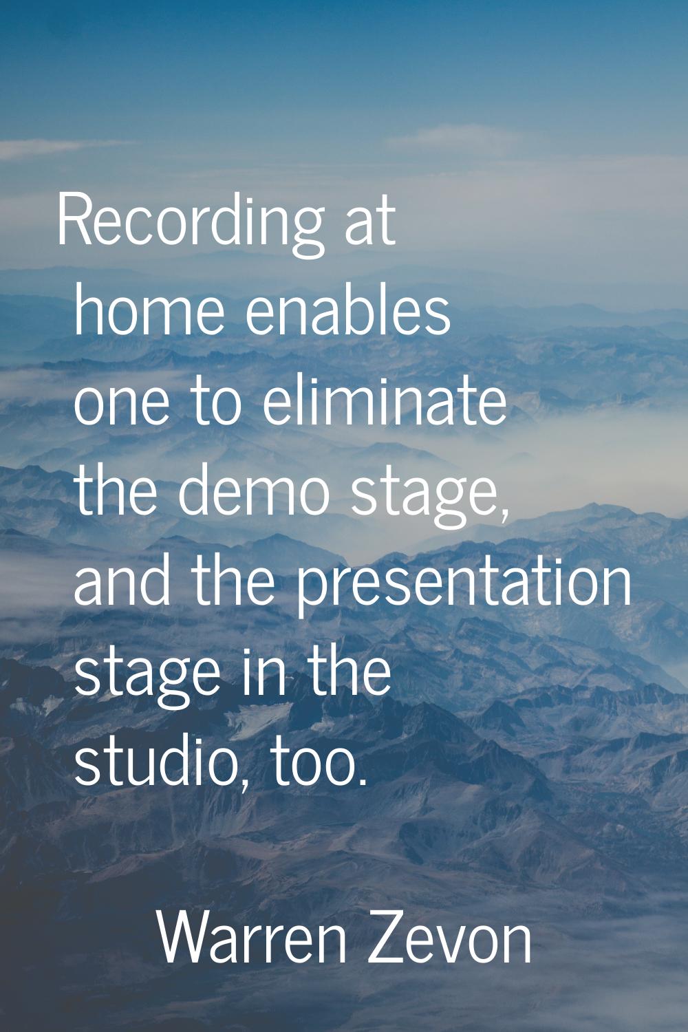 Recording at home enables one to eliminate the demo stage, and the presentation stage in the studio
