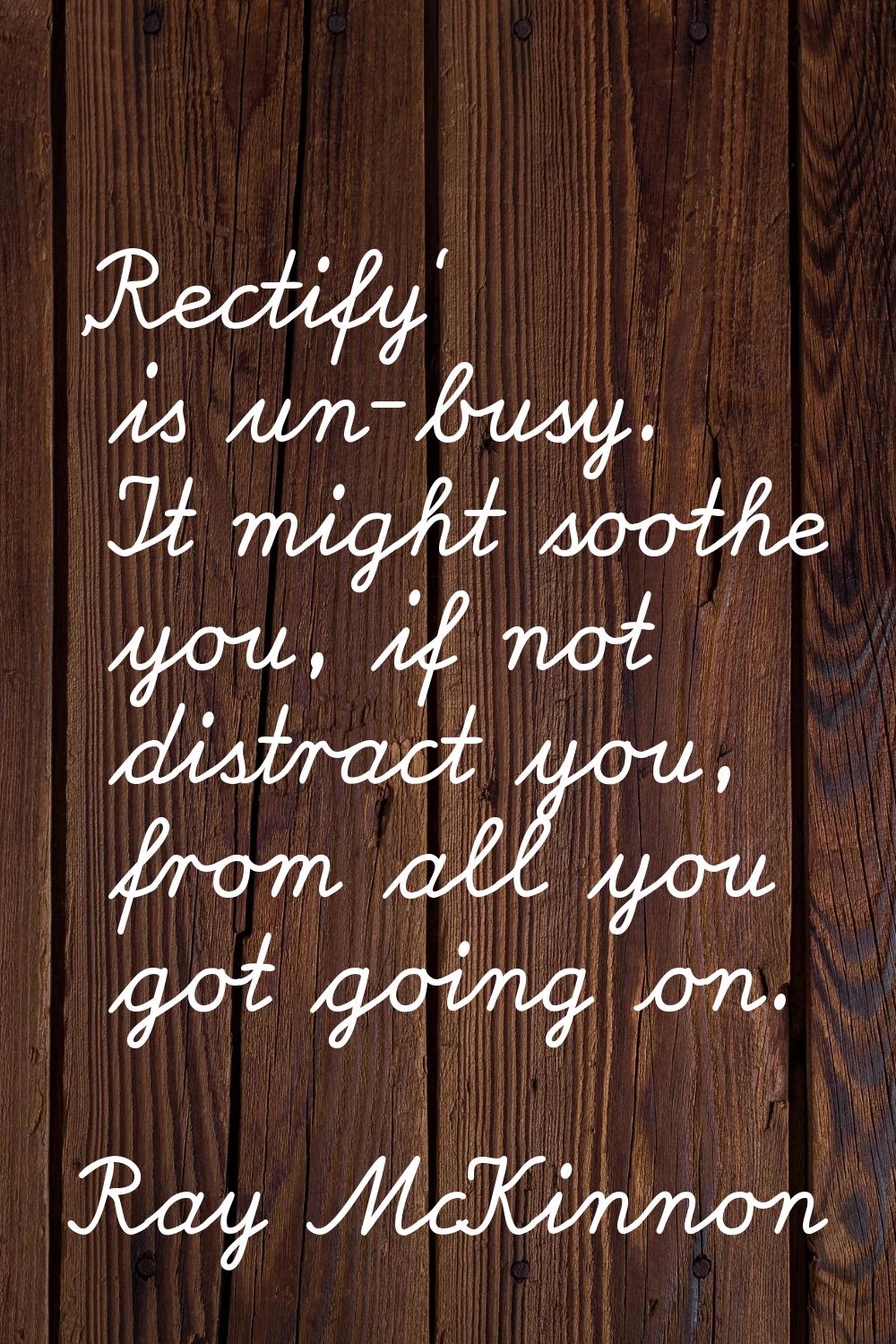 'Rectify' is un-busy. It might soothe you, if not distract you, from all you got going on.