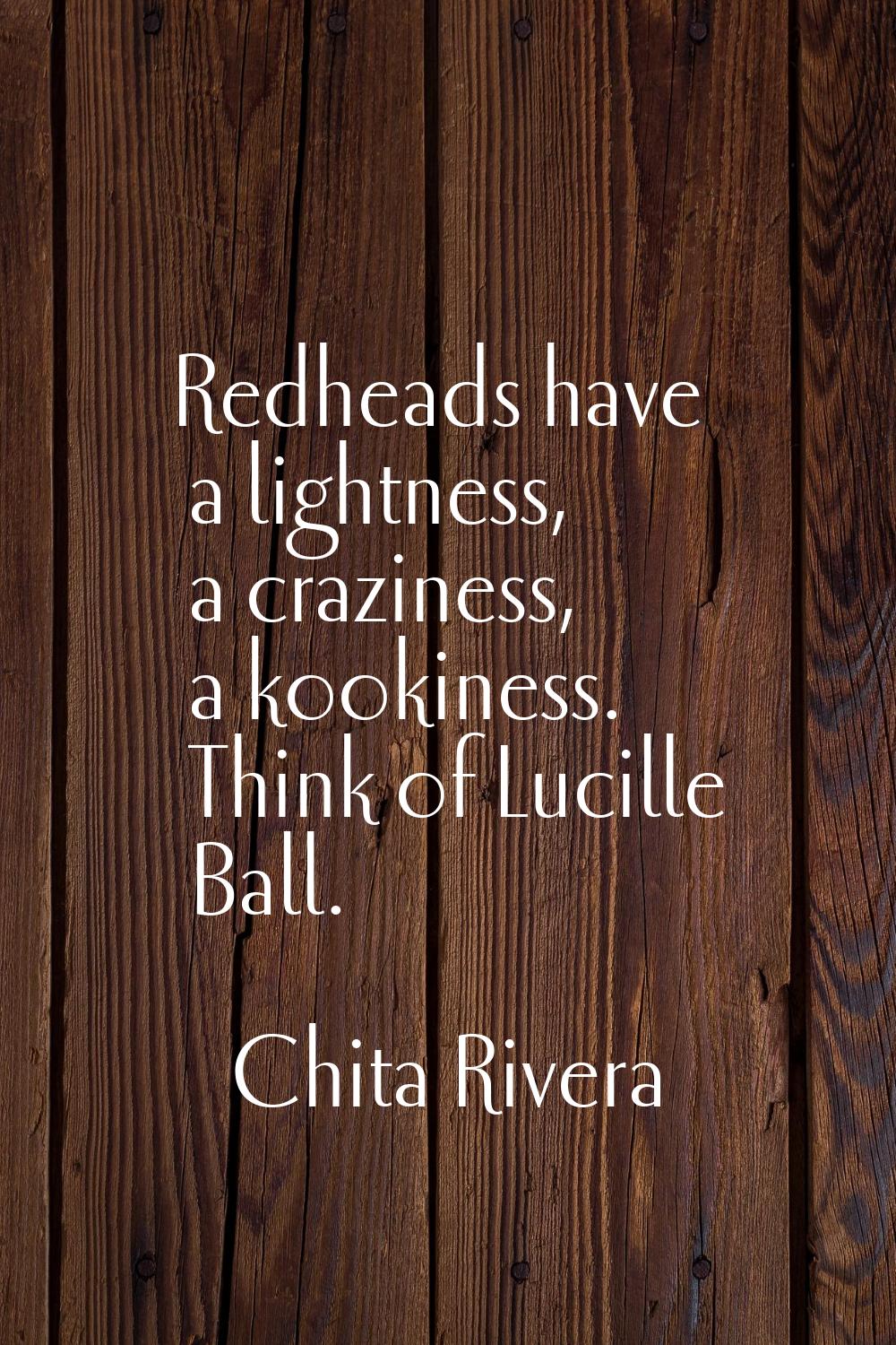 Redheads have a lightness, a craziness, a kookiness. Think of Lucille Ball.