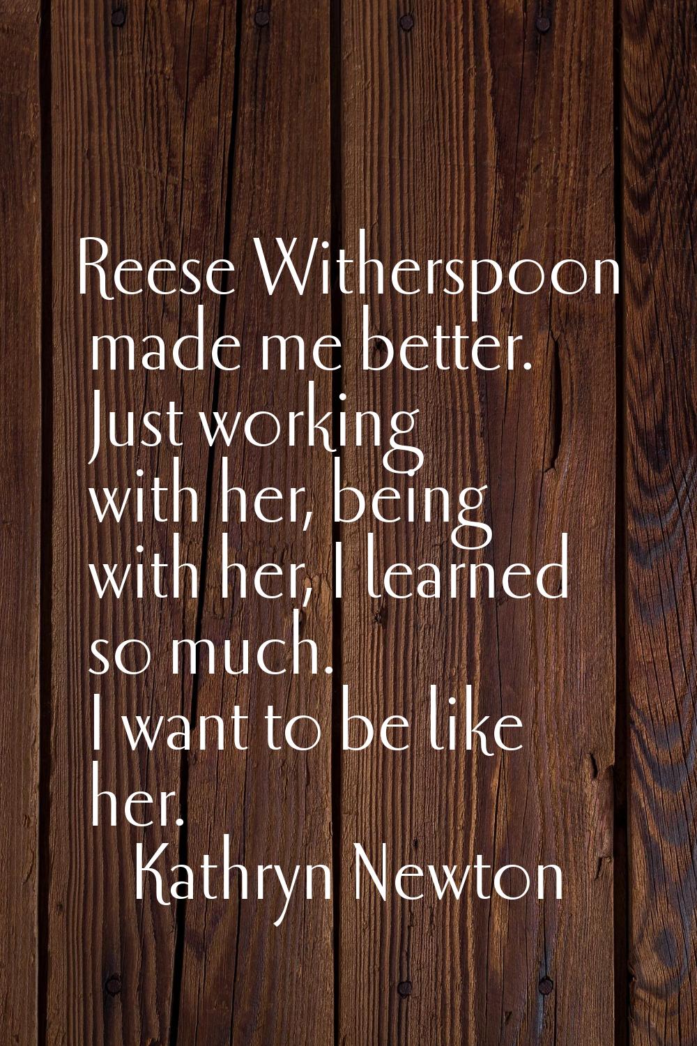 Reese Witherspoon made me better. Just working with her, being with her, I learned so much. I want 