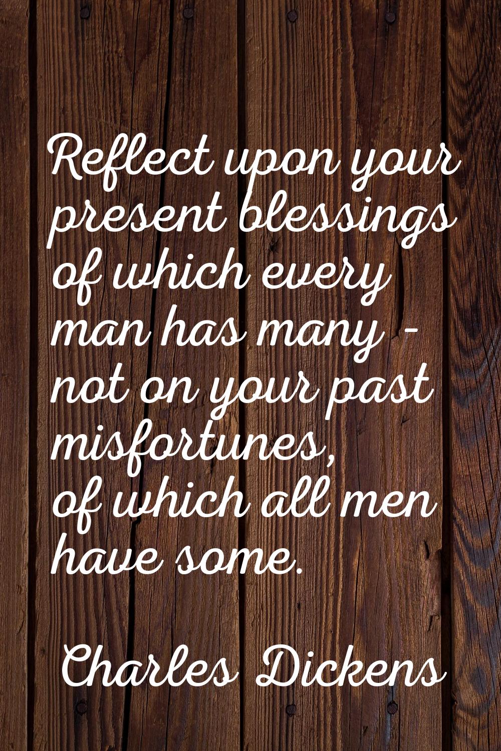 Reflect upon your present blessings of which every man has many - not on your past misfortunes, of 