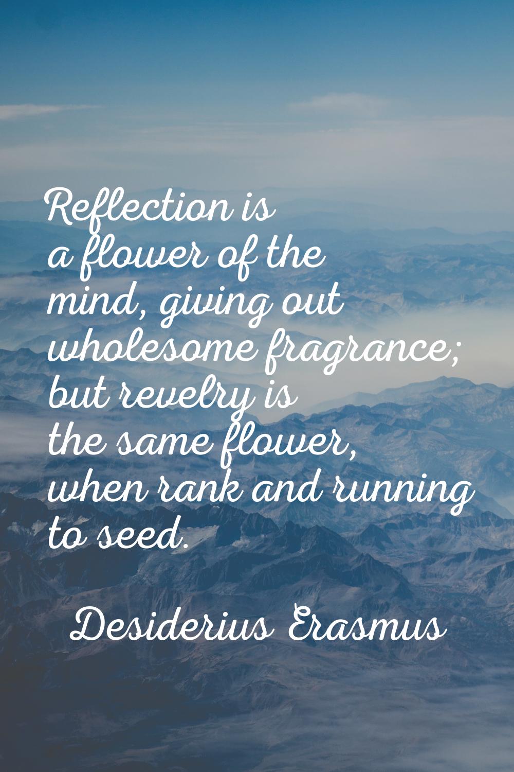 Reflection is a flower of the mind, giving out wholesome fragrance; but revelry is the same flower,