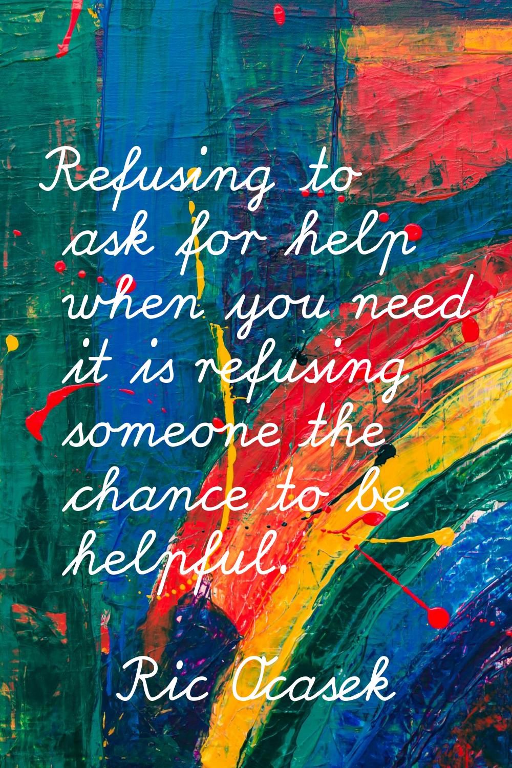 Refusing to ask for help when you need it is refusing someone the chance to be helpful.