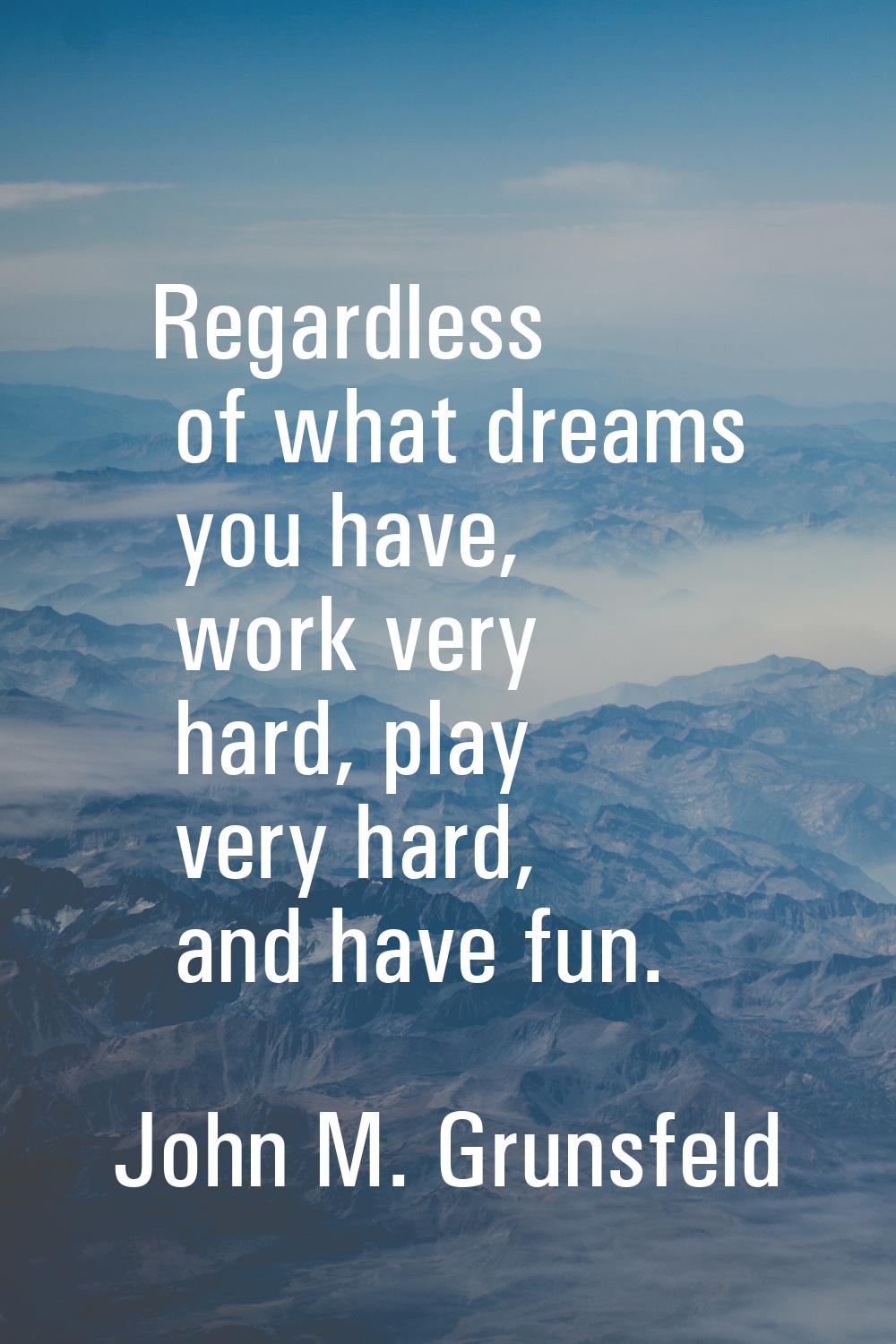 Regardless of what dreams you have, work very hard, play very hard, and have fun.