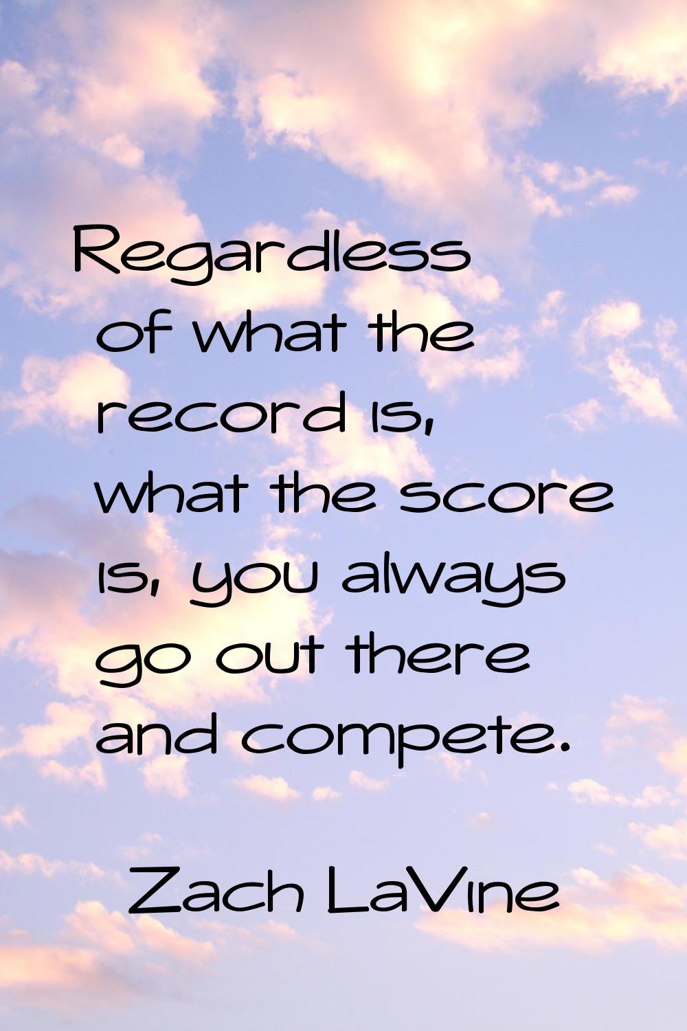 Regardless of what the record is, what the score is, you always go out there and compete.