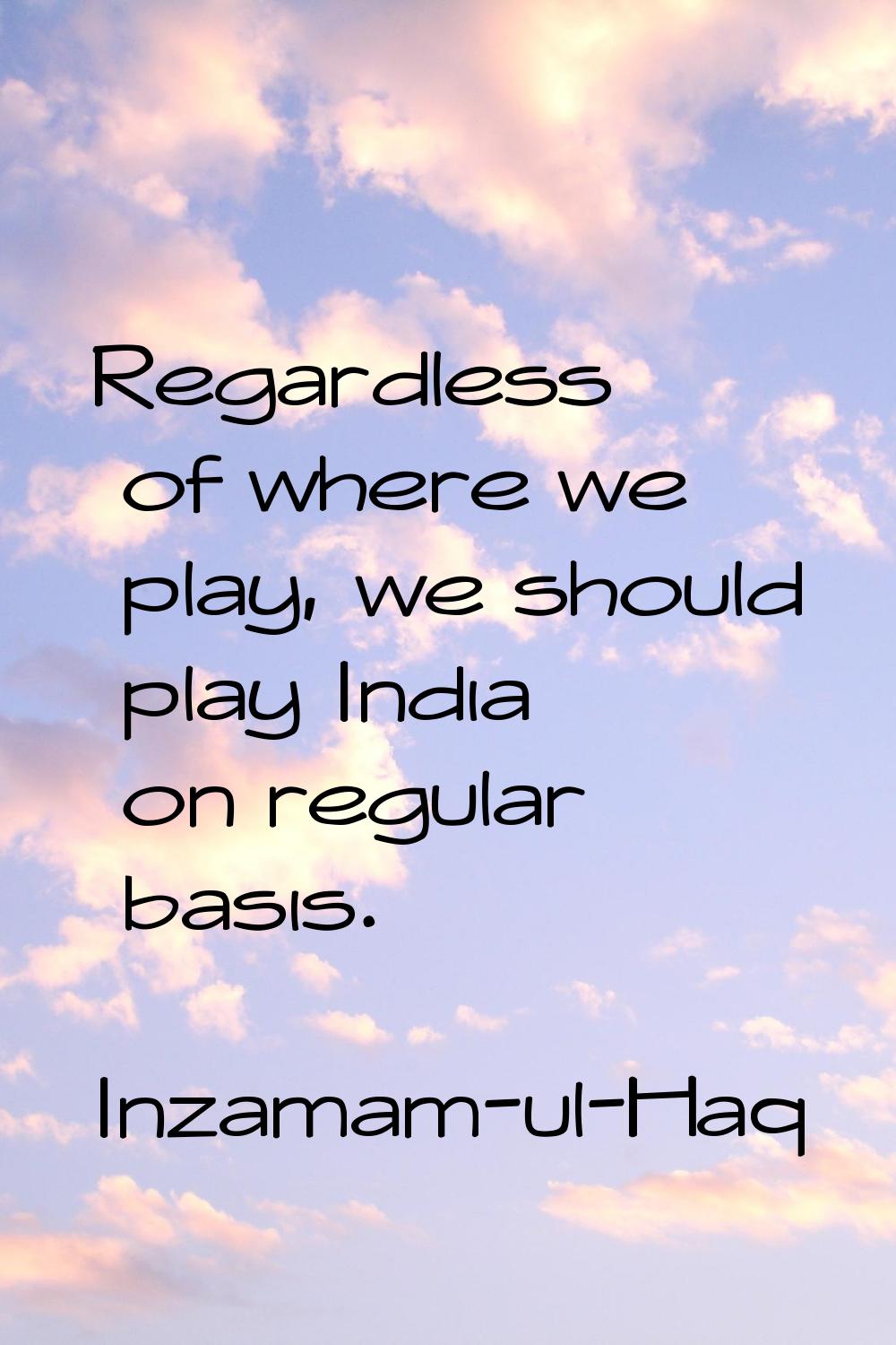 Regardless of where we play, we should play India on regular basis.