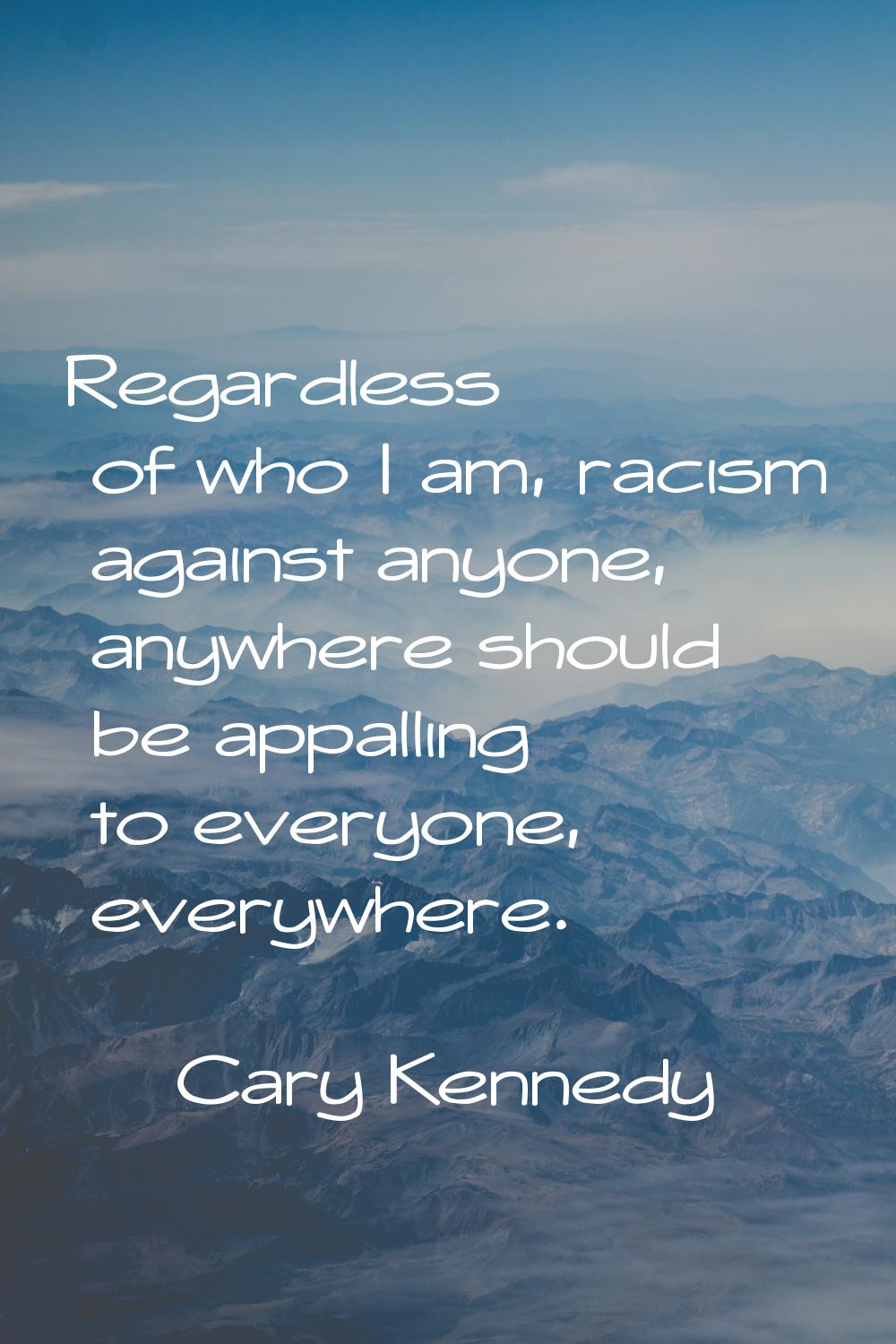Regardless of who I am, racism against anyone, anywhere should be appalling to everyone, everywhere
