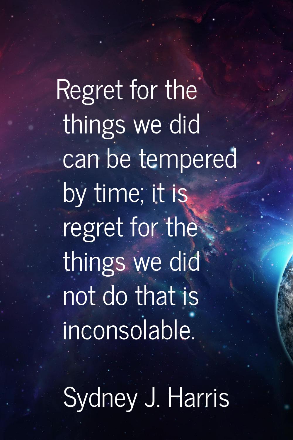 Regret for the things we did can be tempered by time; it is regret for the things we did not do tha