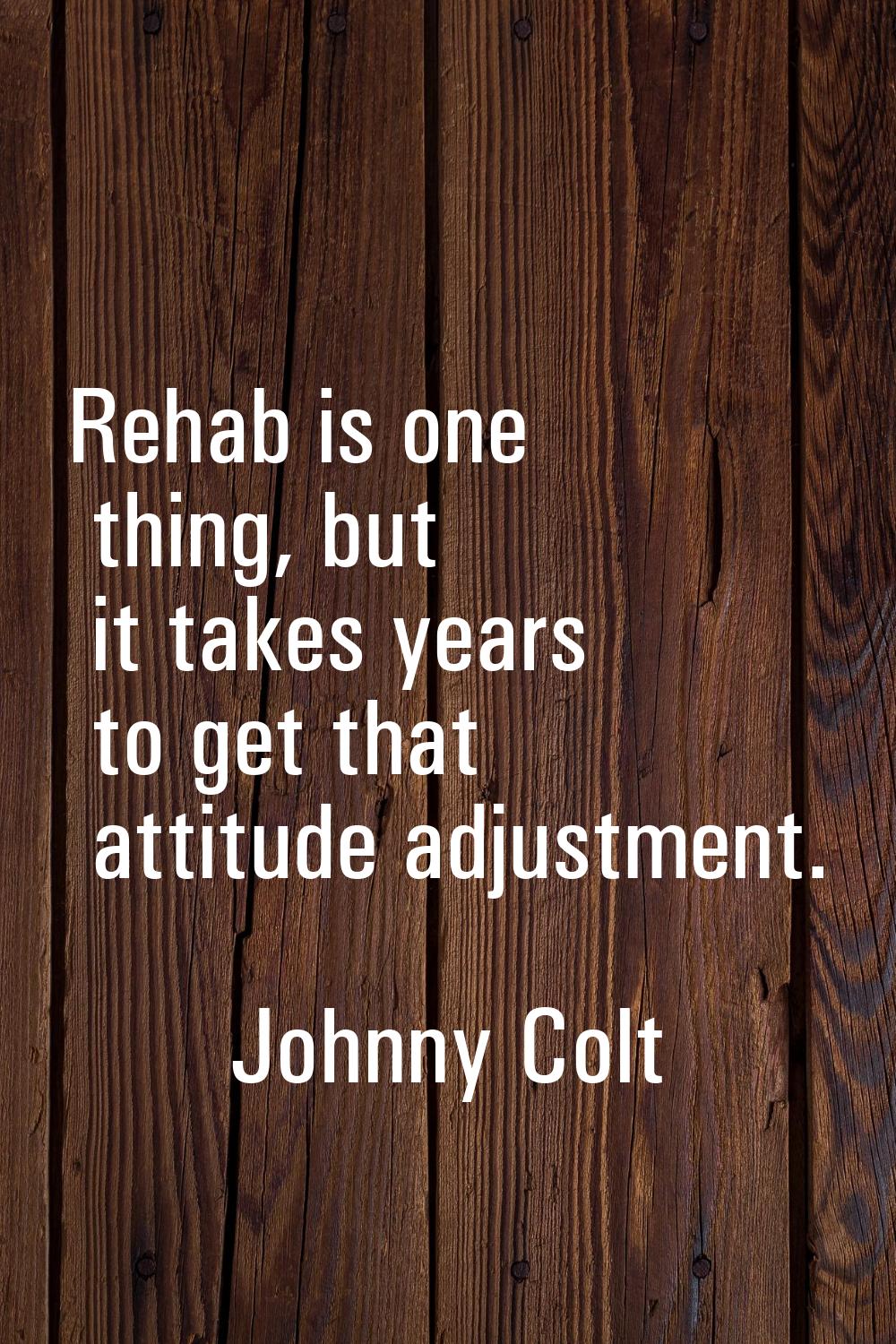 Rehab is one thing, but it takes years to get that attitude adjustment.