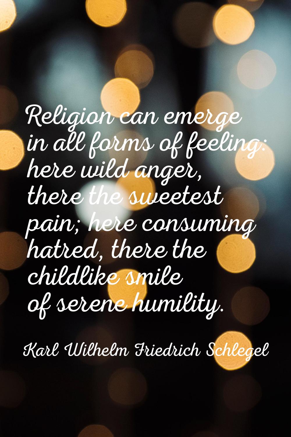 Religion can emerge in all forms of feeling: here wild anger, there the sweetest pain; here consumi