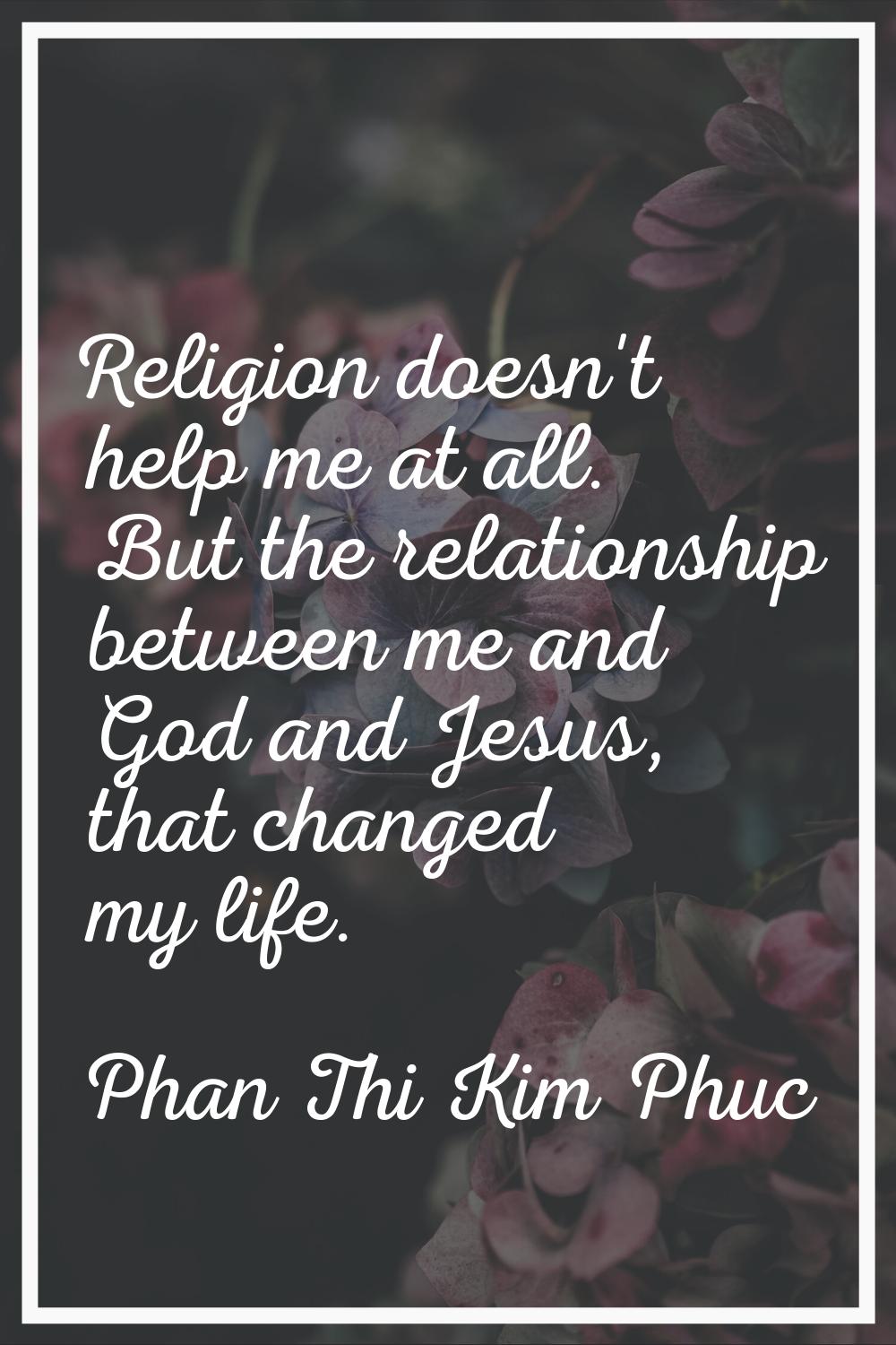 Religion doesn't help me at all. But the relationship between me and God and Jesus, that changed my