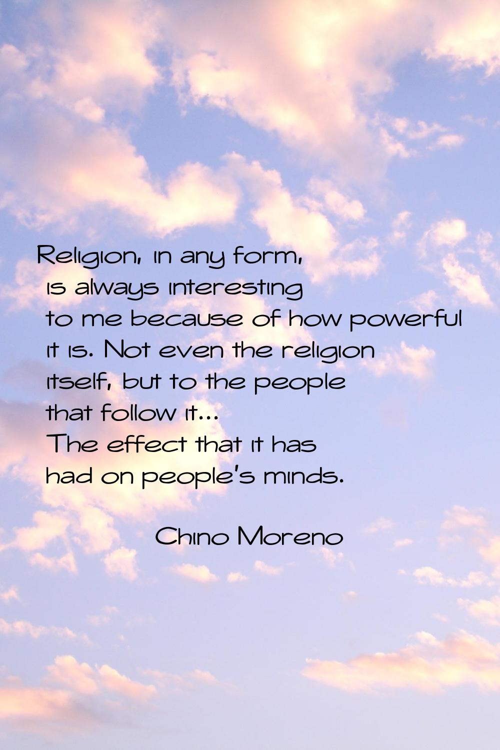Religion, in any form, is always interesting to me because of how powerful it is. Not even the reli